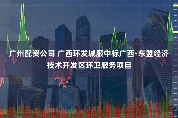 广州配资公司 广西环发城服中标广西-东盟经济技术开发区环卫服务项目