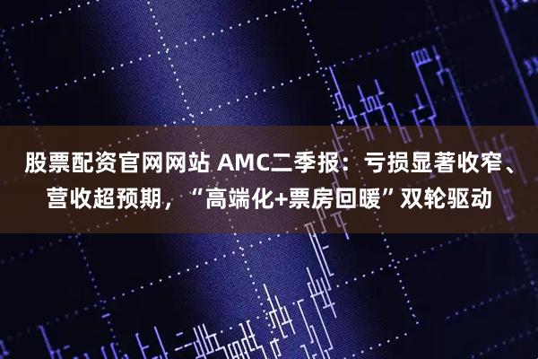股票配资官网网站 AMC二季报：亏损显著收窄、营收超预期，“高端化+票房回暖”双轮驱动
