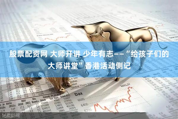 股票配资网 大师开讲 少年有志——“给孩子们的大师讲堂”香港活动侧记