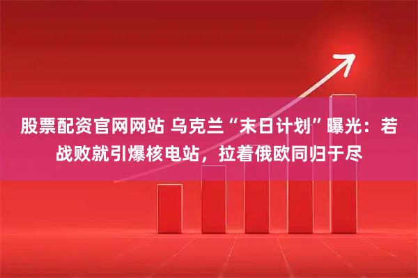 股票配资官网网站 乌克兰“末日计划”曝光：若战败就引爆核电站，拉着俄欧同归于尽